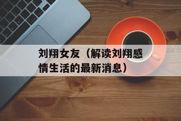 刘翔女友（解读刘翔感情生活的最新消息）-第1张图片-居家生活
