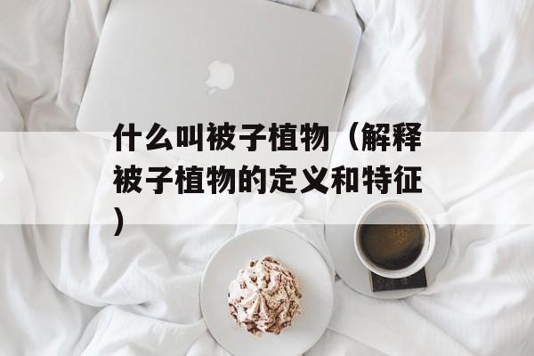 什么叫被子植物（解释被子植物的定义和特征）-第1张图片-居家生活