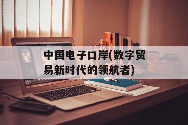 中国电子口岸(数字贸易新时代的领航者)-第1张图片-居家生活