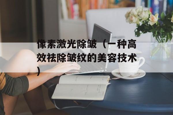 像素激光除皱（一种高效祛除皱纹的美容技术）-第1张图片-居家生活