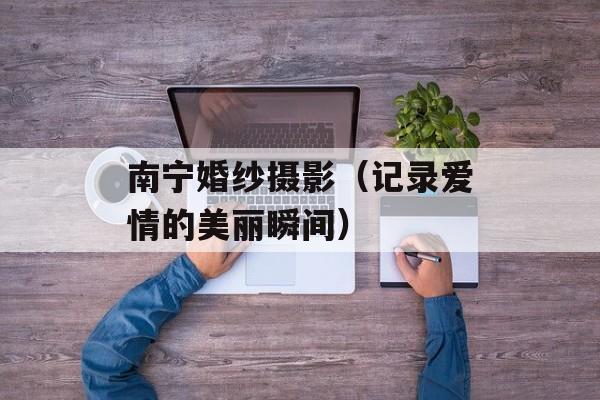 南宁婚纱摄影（记录爱情的美丽瞬间）-第1张图片-居家生活