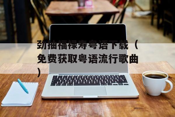 劲抽福禄寿粤语下载（免费获取粤语流行歌曲）-第1张图片-居家生活
