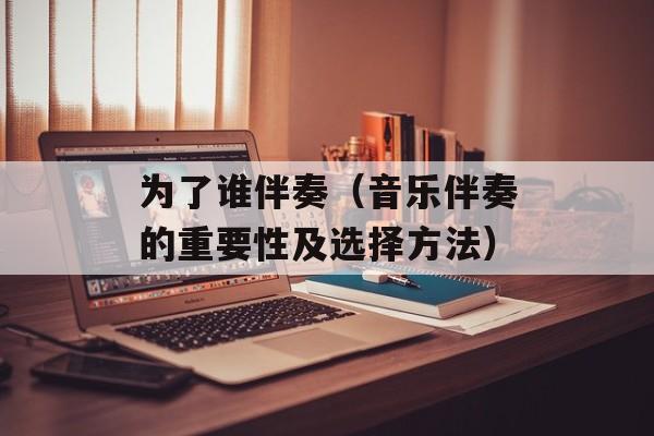 为了谁伴奏（音乐伴奏的重要性及选择方法）-第1张图片-居家生活