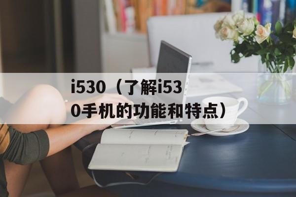 i530（了解i530手机的功能和特点）-第1张图片-居家生活