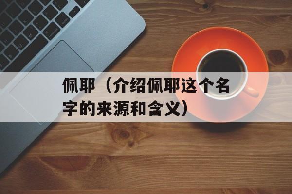 佩耶（介绍佩耶这个名字的来源和含义）-第1张图片-居家生活