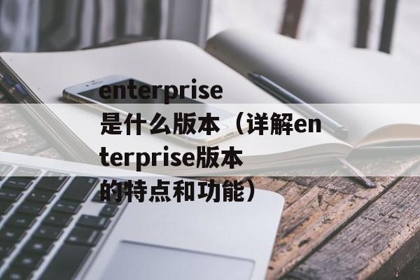 enterprise是什么版本（详解enterprise版本的特点和功能）-第1张图片-居家生活