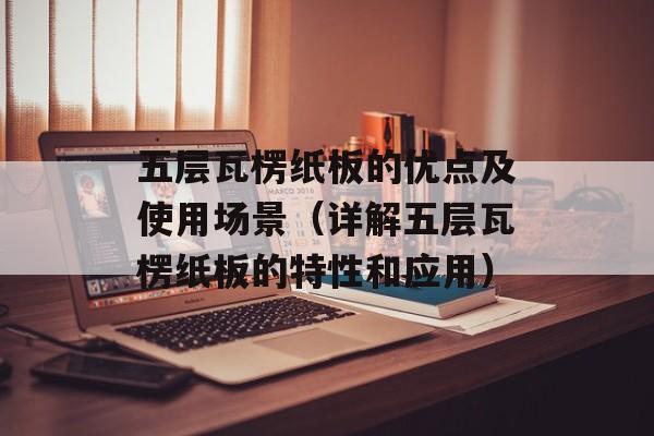 五层瓦楞纸板的优点及使用场景（详解五层瓦楞纸板的特性和应用）-第1张图片-居家生活