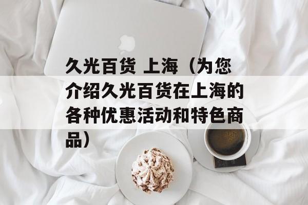 久光百货 上海（为您介绍久光百货在上海的各种优惠活动和特色商品）-第1张图片-居家生活