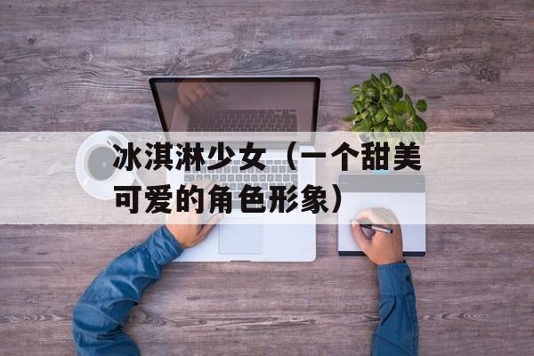 冰淇淋少女（一个甜美可爱的角色形象）-第1张图片-居家生活