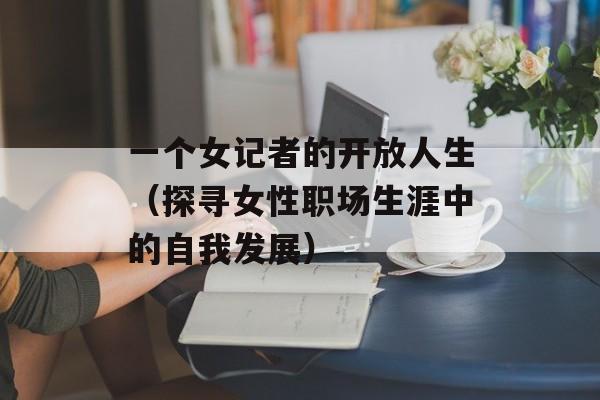 一个女记者的开放人生（探寻女性职场生涯中的自我发展）-第1张图片-居家生活