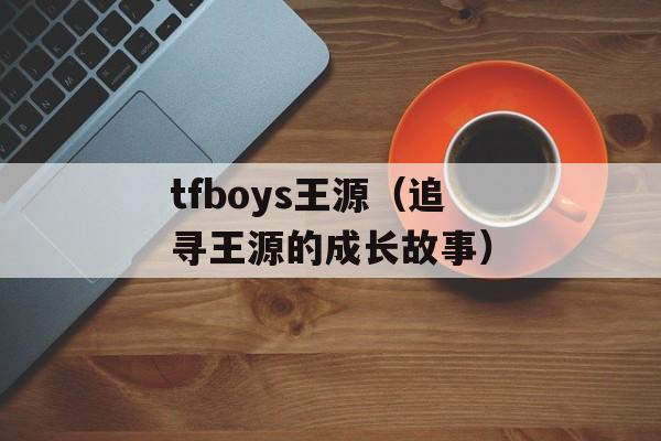 tfboys王源（追寻王源的成长故事）-第1张图片-居家生活