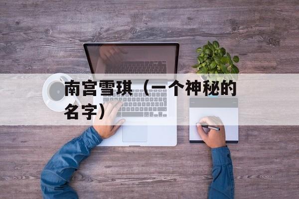 南宫雪琪（一个神秘的名字）-第1张图片-居家生活