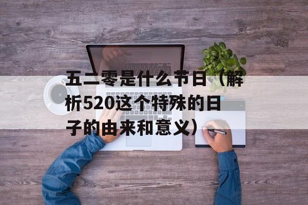 五二零是什么节日（解析520这个特殊的日子的由来和意义）-第1张图片-居家生活