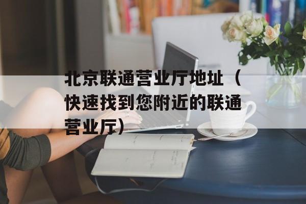 北京联通营业厅地址（快速找到您附近的联通营业厅）-第1张图片-居家生活