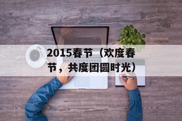 2015春节（欢度春节，共度团圆时光）-第1张图片-居家生活