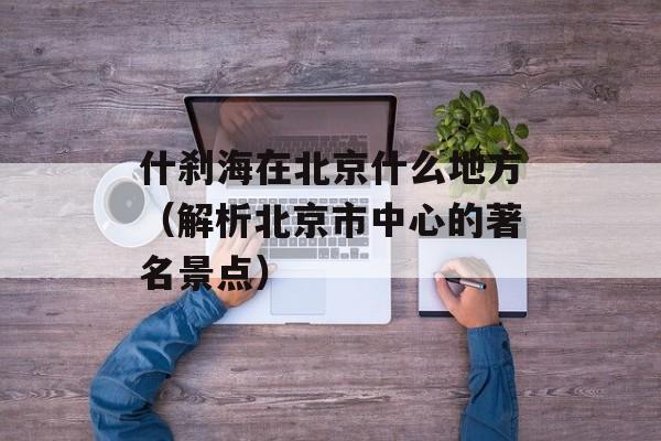 什刹海在北京什么地方（解析北京市中心的著名景点）-第1张图片-居家生活