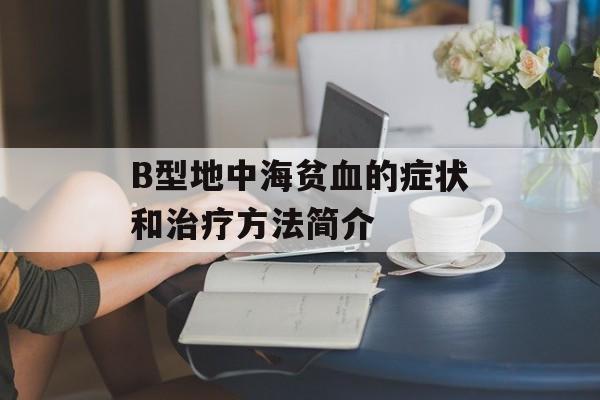 B型地中海贫血的症状和治疗方法简介-第1张图片-居家生活