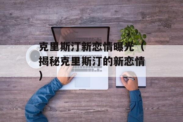 克里斯汀新恋情曝光（揭秘克里斯汀的新恋情）-第1张图片-居家生活