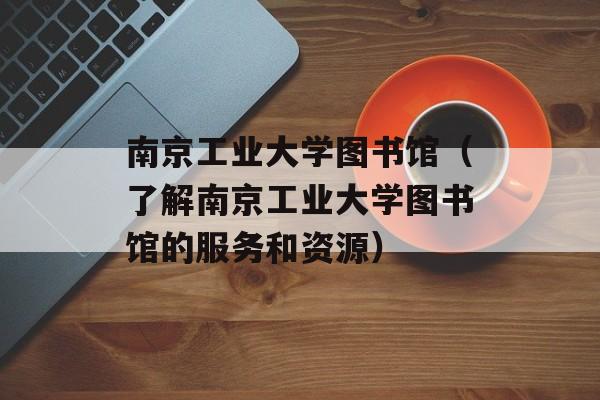 南京工业大学图书馆（了解南京工业大学图书馆的服务和资源）-第1张图片-居家生活