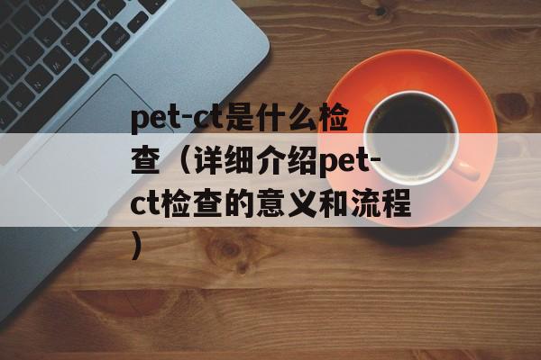 pet-ct是什么检查（详细介绍pet-ct检查的意义和流程）-第1张图片-居家生活
