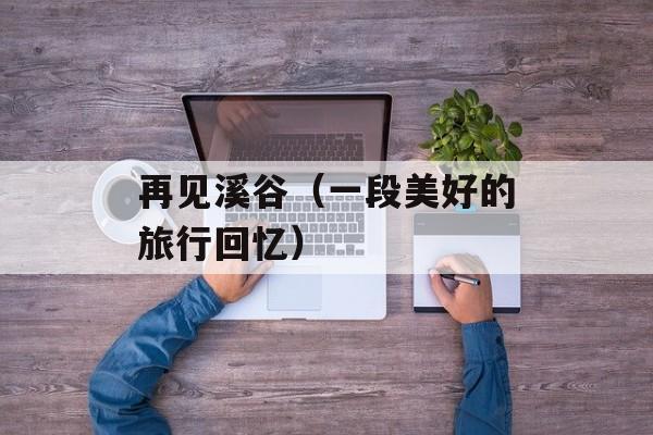 再见溪谷（一段美好的旅行回忆）-第1张图片-居家生活