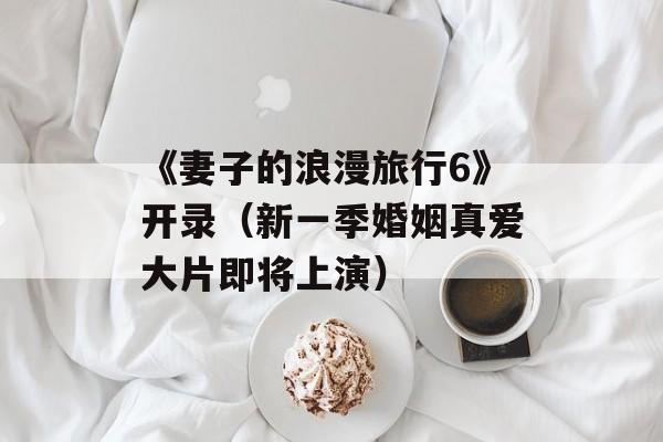 《妻子的浪漫旅行6》开录（新一季婚姻真爱大片即将上演）-第1张图片-居家生活
