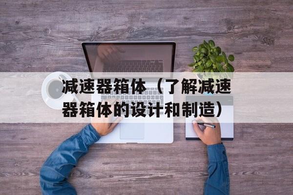 减速器箱体（了解减速器箱体的设计和制造）-第1张图片-居家生活