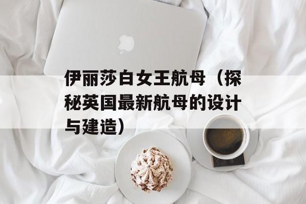 伊丽莎白女王航母（探秘英国最新航母的设计与建造）-第1张图片-居家生活