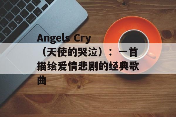Angels Cry（天使的哭泣）：一首描绘爱情悲剧的经典歌曲-第1张图片-居家生活