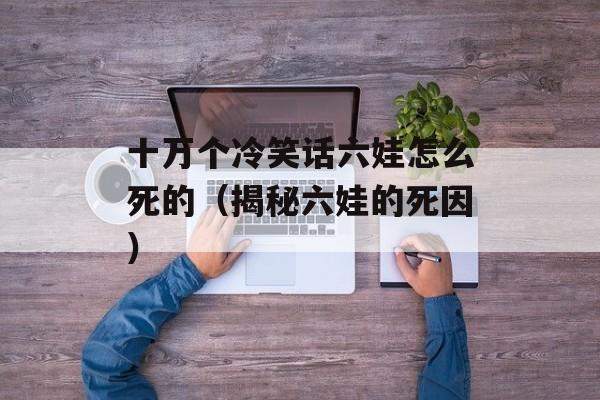 十万个冷笑话六娃怎么死的（揭秘六娃的死因）-第1张图片-居家生活