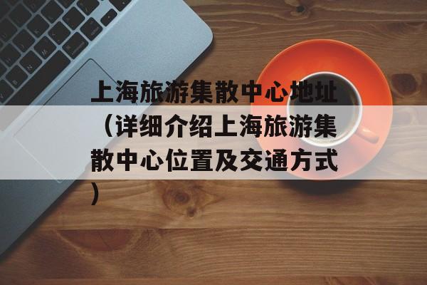 上海旅游集散中心地址（详细介绍上海旅游集散中心位置及交通方式）-第1张图片-居家生活