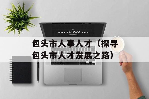 包头市人事人才（探寻包头市人才发展之路）-第1张图片-居家生活