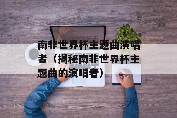南非世界杯主题曲演唱者（揭秘南非世界杯主题曲的演唱者）-第1张图片-居家生活