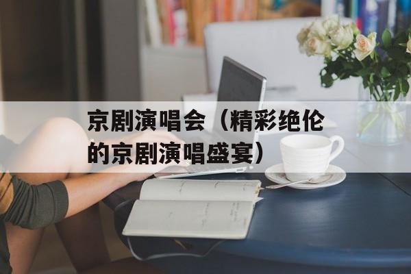 京剧演唱会（精彩绝伦的京剧演唱盛宴）-第1张图片-居家生活