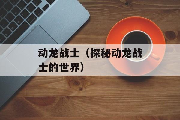 动龙战士（探秘动龙战士的世界）-第1张图片-居家生活