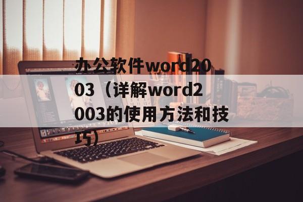 办公软件word2003（详解word2003的使用方法和技巧）-第1张图片-居家生活