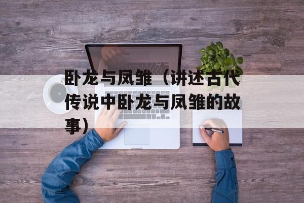 卧龙与凤雏（讲述古代传说中卧龙与凤雏的故事）-第1张图片-居家生活