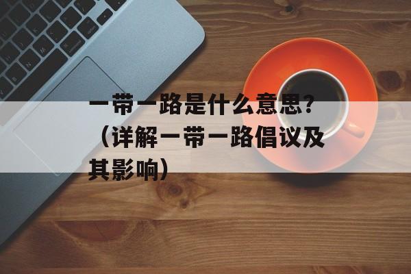 一带一路是什么意思？（详解一带一路倡议及其影响）-第1张图片-居家生活