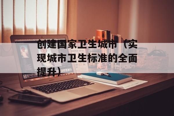 创建国家卫生城市（实现城市卫生标准的全面提升）-第1张图片-居家生活