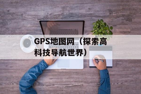 GPS地图网（探索高科技导航世界）-第1张图片-居家生活