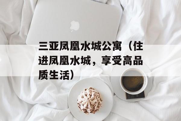 三亚凤凰水城公寓（住进凤凰水城，享受高品质生活）-第1张图片-居家生活