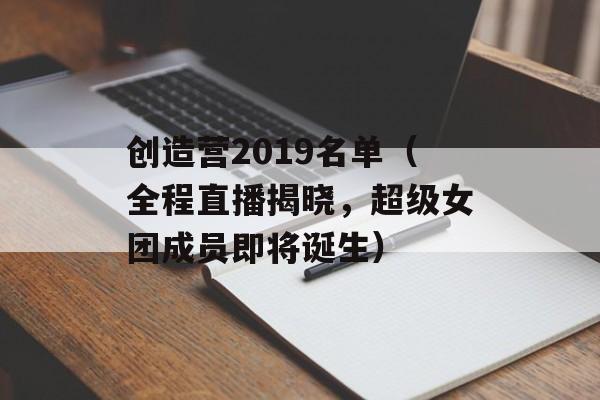 创造营2019名单（全程直播揭晓，超级女团成员即将诞生）-第1张图片-居家生活