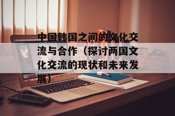 中国韩国之间的文化交流与合作（探讨两国文化交流的现状和未来发展）-第1张图片-居家生活