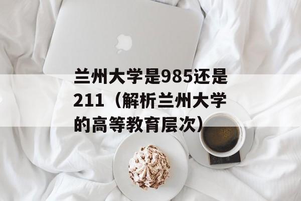 兰州大学是985还是211（解析兰州大学的高等教育层次）-第1张图片-居家生活