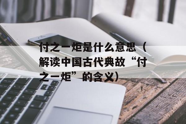 付之一炬是什么意思（解读中国古代典故“付之一炬”的含义）-第1张图片-居家生活