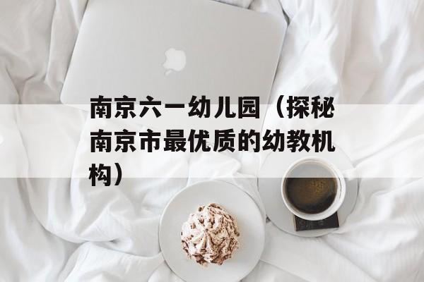 南京六一幼儿园（探秘南京市最优质的幼教机构）-第1张图片-居家生活