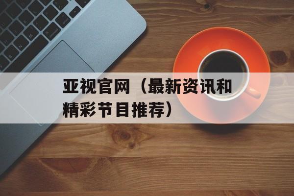 亚视官网（最新资讯和精彩节目推荐）-第1张图片-居家生活