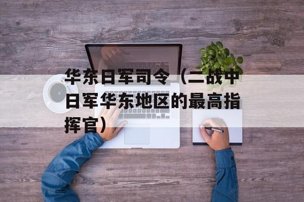 华东日军司令（二战中日军华东地区的最高指挥官）-第1张图片-居家生活
