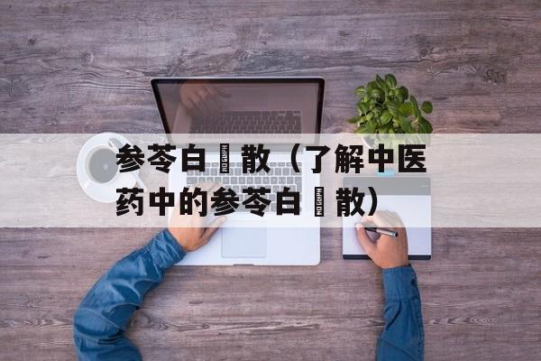 参苓白朮散（了解中医药中的参苓白朮散）-第1张图片-居家生活