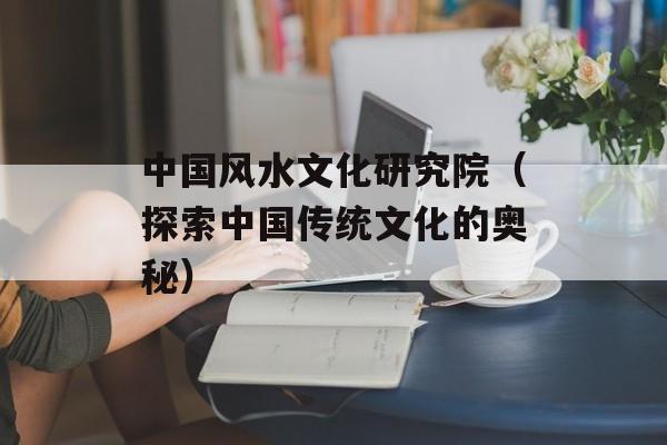 中国风水文化研究院（探索中国传统文化的奥秘）-第1张图片-居家生活